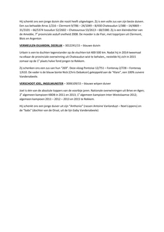 Hij schenkt ons een jonge duivin die nooit heeft uitgevlogen. Zij is een volle zus van zijn beste duiven.
Een zus behaalde Arras 1/216 – Clermont 9/786 – 24/1049 – 8/430 Chateaudun 1/388 – 14/4869 –
31/3101 – 66/5374 Issoudun 52/2602 – Chateauroux 53/2613 – 68/3380. Zij is een kleindochter van
de Amedée, 7e
provinciale asduif snelheid 2008. De moeder is de Flair, met topprijzen uit Clermont,
Blois en Argenton
VERMEULEN-DUJARDIN, DEERLIJK – 3012241/15 – blauwe duivin
Urbain is een te duchten tegenstander op de vluchten tot 400-500 km. Nadat hij in 2014 tweemaal
na elkaar de provinciale overwinning uit Chateaudun wist te behalen,, nestelde hij zich in 2015
zomaar op de 1e
plaats halve fond jongen te Rekkem.
Zij schenken ons een zus van hun “269”. Deze vloog Pontoise 12/751 – Fontenay 2/728 – Fontenay
1/610. De vader is de blauw bonte Nick (Chris Debakcer) gekoppeld aan de “Klare”, een 100% zuivere
Vandenabeele.
VERSCHOOT JOEL, INGELMUNSTER – 3006109/15 – blauwe witpen duiver
Joel is één van de absolute toppers van de voorbije jaren. Nationale overwinningen uit Brive en Agen;
2e
algemeen kampioen KBDB in 2011 en 2013; 1e
algemeen kampioen Inter-Westvlaamse 2012;
algemeen kampioen 2011 – 2012 – 2013 en 2015 te Rekkem.
Hij schenkt ons een jonge duiver uit zijn “Anthonio” (rassen Antoine Vanlanduyt – Noel Lippens) en
de “babs” (dochter van de Orval, uit de lijn Gaby Vandenabeele)
 