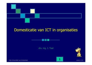 versie 1.2.0Vrije Universiteit van Amsterdam 1
Domesticatie van ICT in organisaties
drs. ing. J. Taal
 