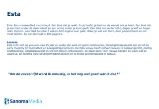 Esta
Esta. Een vrouwenblad met inhoud. Een blad dat je raakt. In je hoofd, je hart en de wereld om je heen. Een blad dat
je een hart onder de riem steekt en een schop onder je kont geeft. Een blad dat verder kijkt, dieper graaft en hoger
reikt. Kortom: een blad dat elke 2 weken écht ergens over gaat. Waar je wat van leert, door geroerd bent en om
moet lachen. En dat allemaal in 100 pagina’s.


Lezeres
Esta richt zich op vrouwen van 35 jaar en ouder die werk en gezin combineren, breed geïnteresseerd zijn en tot de
early majority (in mentaliteit en koopgedrag) behoren. De Esta-vrouw heeft zelfvertrouwen, is sociaal gericht, prettig
onafhankelijk, uitgebalanceerd en wil zich blijven ontwikkelen. Ze staat open voor nieuwe kansen en weet wat ze
waard is. De lezeres leest bovengemiddeld boeken en is breed geïnteresseerd in cultuur.




“Om de zoveel tijd word ik onrustig, is het nog wel goed wat ik doe?”
 