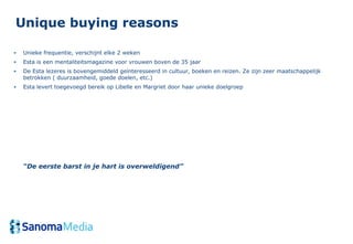 Unique buying reasons

•   Unieke frequentie, verschijnt elke 2 weken
•   Esta is een mentaliteitsmagazine voor vrouwen boven de 35 jaar
•   De Esta lezeres is bovengemiddeld geïnteresseerd in cultuur, boeken en reizen. Ze zijn zeer maatschappelijk
    betrokken ( duurzaamheid, goede doelen, etc.)
•   Esta levert toegevoegd bereik op Libelle en Margriet door haar unieke doelgroep




    “De eerste barst in je hart is overweldigend”
 