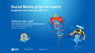 Social Media grijpt de macht
jongleren met communicatie 3.0



Debora de Laaf
Hoofd Externe Communicatie AEGON Nederland
Mede initiatiefneemster #smc070
Moeder van 3 kinderen




               31 maart 2011      blog.aegon.nl
 