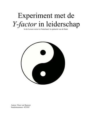 Experiment met de
 Y-factor in leiderschap
                In de Leisure sector in Nederland. In opdracht van de Baak.




Auteur: Fleur van Baarsen
Studentnummer: 425585
 