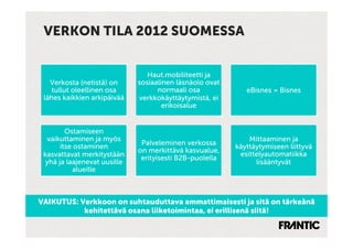 VERKON TILA 2012 SUOMESSA


                                 Haut.mobiliteetti ja
   Verkosta (netistä) on      sosiaalinen läsnäolo ovat
    tullut oleellinen osa           normaali osa             eBisnes = Bisnes
 lähes kaikkien arkipäivää    verkkokäyttäytymistä, ei
                                      erikoisalue


         Ostamiseen
  vaikuttaminen ja myös                                       Mittaaminen ja
       itse ostaminen          Palveleminen verkossa
                                                          käyttäytymiseen liittyvä
                              on merkittävä kasvualue,
 kasvattavat merkitystään                                  esittelyautomatiikka
                               erityisesti B2B-puolella
  yhä ja laajenevat uusille                                     lisääntyvät
           alueille



VAIKUTUS: Verkkoon on suhtauduttava ammattimaisesti ja sitä on tärkeänä
           kehitettävä osana liiketoimintaa, ei erillisenä siitä!
 
