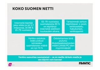 KOKO SUOMEN NETTI


                           65-79-vuotiaista       Tärkeimmät verkon
 Internetiä käyttää
                         suomalaisista 60 %       käyttötavat: s-posti,
joka viikko jo yli 3,7
                             on käyttänyt            verkkoselailu,
miljoonaa, eli 88 %
                         internetiä edellisen         hakukoneet,
  15-79-vuotiaista
                         kuukauden aikana.           verkkopankit


                Verkko-ostoksia      Odotettavissa tänä
                 (edes joskus)             jouluna:
                   tehneiden        Mobiilipäätelaitteiden
              suomalaisten määrä    määrä ylittää PC:iden
                  on nyt 72 %         myyntimäärät!



     Verkko saavuttaa suomalaiset – se on meille tärkein media ja
                       sen käyttö vain kasvaa!
 