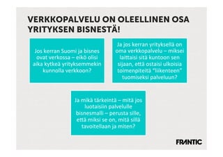 VERKKOPALVELU ON OLEELLINEN OSA
YRITYKSEN BISNESTÄ!
                                                       Ja	
 jos	
 kerran	
 yrityksellä	
 on	
 
  Jos	
 kerran	
 Suomi	
 ja	
 bisnes	
           oma	
 verkkopalvelu	
 –	
 miksei	
 
   ovat	
 verkossa	
 –	
 eikö	
 olisi	
            lai:aisi	
 sitä	
 kuntoon	
 sen	
 
 aika	
 kytkeä	
 yrityksemmekin	
                   sijaan,	
 e:ä	
 ostaisi	
 ulkoisia	
 
      kunnolla	
 verkkoon?	
                         toimenpiteitä	
 “liikenteen”	
 
                                                         tuomiseksi	
 palveluun?	
 


                           Ja	
 mikä	
 tärkeintä	
 –	
 mitä	
 jos	
 
                                  luotaisiin	
 palvelulle	
 
                            bisnesmalli	
 –	
 perusta	
 sille,	
 
                            e:ä	
 miksi	
 se	
 on,	
 mitä	
 sillä	
 
                                 tavoitellaan	
 ja	
 miten?	
 
 
