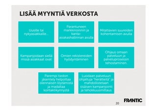 LISÄÄ MYYNTIÄ VERKOSTA

                             Parantuneen
     Uusille tai           markkinoinnin ja         Mitattavien suureiden
  nykyasiakkaille…              kanta-              kohentamisen avulla
                        asiakashallinnan avulla



                                                       Ohjaus omaan
Kampanjoidaan siellä     Omien rekistereiden            palveluun ja
missä asiakkaat ovat      hyödyntäminen               palveluprosessin
                                                       tehostaminen.


               Parempi tiedon           Luodaan palveluun
             jäsentely helpottaa     ohjattuja ”herätteitä” ja
            olennaisen löytämistä         mahdollistetaan
                 ja madaltaa          sisäisen kampanjointi
              kontaktikynnystä         ja tehokkuusmittaus


                                                                 20	
 
 
