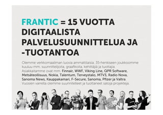 FRANTIC = 15 VUOTTA
DIGITAALISTA
PALVELUSUUNNITTELUA JA
-TUOTANTOA
Olemme verkkomaailman luovia ammattilaisia. 35-henkiseen joukkoomme
kuuluu mm. suunnittelijoita, graaﬁkoita, kehittäjiä ja tuottajia.
Asiakkaitamme ovat mm. Finnair, WWF, Viking Line, QPR Software,
Metsäteollisuus, Nokia, Talentum, Terveystalo, MTV3, Radio Nova,
Sanoma News, Kauppakamari, F-Secure, Sanoma, Pﬁzer ja Valtra.
Vuosien varrella olemme suunnitelleet ja tuottaneet satoja projekteja.
 