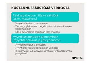 KUSTANNUSSÄÄSTÖJÄ VERKOSTA

Asiakaspalveluun liittyviä säästöjä
(esim. itsepalvelu)
•  Itsepalveluasteen nostaminen
•  Tiedon ja yleisimpien ongelmatilanteiden ratkaisujen
   helpottaminen
•  CRM-automaatio asiakkaan tilan mukaan

Myyntikustannusten alentaminen
(myyntitehokkuus ja yhteydenotot)
•  Myyjien työkalut ja prosessit
•  Myyntiprosessin tehostaminen verkossa
•  Ristiinmyynti ja lisämyynti saman myyntitapahtuman
   yhteydessä
 