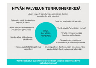 HYVÄN PALVELUN TUNNUSMERKKEJÄ
                      Löysin helposti palvelun ja osasin löytää itselleni
                                sopivat osiot siitä kätevästi

 Pidän siitä miltä tämä palvelu
                                                        Saavutin juuri sitä mitä halusikin
       näyttää ja tuntuu

Onpas mukava asioida tämän                                 Tämä palvelu “ymmärtää” minua!
  palvelutarjoajan kanssa
                                        HYVÄ
                                      PALVELU-                 Minulla oli mukavaa, jopa
                                      KOKEMUS                   hauskaa, palveltaessa
 Säästin aikaa tätä palvelua
                käyttämällä
                                                             Olen vaikuttunut palvelun
                                                         sujuvuudesta ja asiantuntijuudesta

       Haluan suositella tätä palvelua     En olisi pystynyt itse hoitamaan mitenkään näin
                ystävilleni                  asioita, joita kykenin palvelussa tekemään.




        Verkkopalvelun suunnittelun oleellinen tavoite: saavuttaa hyvä
                             palvelukokemus!
 