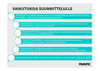 VAIKUTUKSIA SUUNNITTELULLE
 PERUSOLETUS: Kaikki käyttävät nettiä, osa kohderyhmistä kuitenkin kovin eri tavoin
 kuin toiset – osattava tunnistaa kelle puhuu ja miten


      KOHDENTAMINEN: Nuoremmat ryhmät osaavat ja hyödyntävät erittäin tehokkaasti netin
      mahdollisuuksia ja vaativat paljon enemmän


        MOBILITEETTI: Paine kasvaa saada palvelut käytettäväksi yhä moninaisemmalla
        päätelaitekirjolla ja paikkatietoisesti


        TAUSTOITTAVA ROOLI: Verkkoa hyödynnetään teeman kuin teeman
        tutkimisesssa, niin yksityis- kuin ammattielämässä


      SOSIAALISUUS: Sosiaalisella medialla on rooli, mutta sen käyttö ja
      hyödyntäminen on mietittävä tarkoin – siitä tulee osa perusnettipalveluita!


 MAHDOLLISUUDET: Paljon voitettavaa liike-elämän ja verkon paremmalla kytkennällä.
 