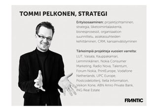 TOMMI PELKONEN, STRATEGI
               Erityisosaaminen: projektijohtaminen,
               strategia, liiketoimintalaskenta,
               bisnesprosessit, organisaation
               suunnittelu, asiakassuhteiden
               kehittäminen, CRM, kansainvälistyminen

               Tärkeimpiä projekteja vuosien varrelta:
               LUT, Vaisala, Kauppakamari,
               Lemminkäinen, Nokia Consumer
               Marketing, Radio Nova, Talentum,
               Forum Nokia, PrintEurope, Vodafone
               Netherlands, UPC Europe,
               Postcodelotterij, Itella Information,
               Veikon Kone, ABN Amro Private Bank,
               ING Real Estate
 