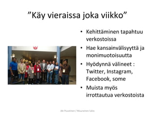 ”Käy vieraissa joka viikko”
• Kehittäminen tapahtuu
verkostoissa
• Hae kansainvälisyyttä ja
monimuotoisuutta
• Hyödynnä välineet :
Twitter, Instagram,
Facebook, some
• Muista myös
irrottautua verkostoista
Aki Puustinen / Muuramen lukio
 