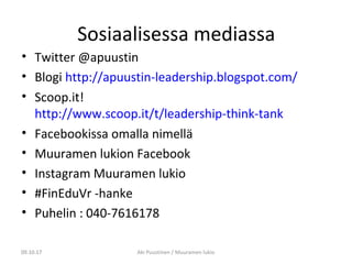 Sosiaalisessa mediassa
• Twitter @apuustin
• Blogi http://apuustin-leadership.blogspot.com/
• Scoop.it!
http://www.scoop.it/t/leadership-think-tank
• Facebookissa omalla nimellä
• Muuramen lukion Facebook
• Instagram Muuramen lukio
• #FinEduVr -hanke
• Puhelin : 040-7616178
09.10.17 Aki Puustinen / Muuramen lukio09.10.17
 