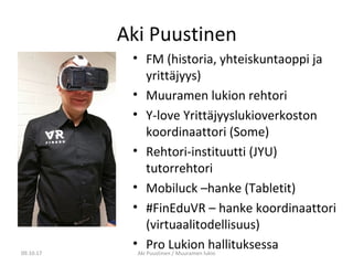 Aki Puustinen
• FM (historia, yhteiskuntaoppi ja
yrittäjyys)
• Muuramen lukion rehtori
• Y-love Yrittäjyyslukioverkoston
koordinaattori (Some)
• Rehtori-instituutti (JYU)
tutorrehtori
• Mobiluck –hanke (Tabletit)
• #FinEduVR – hanke koordinaattori
(virtuaalitodellisuus)
• Pro Lukion hallituksessa09.10.17 Aki Puustinen / Muuramen lukio
 