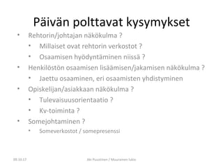 Päivän polttavat kysymykset
• Rehtorin/johtajan näkökulma ?
• Millaiset ovat rehtorin verkostot ?
• Osaamisen hyödyntäminen niissä ?
• Henkilöstön osaamisen lisäämisen/jakamisen näkökulma ?
• Jaettu osaaminen, eri osaamisten yhdistyminen
• Opiskelijan/asiakkaan näkökulma ?
• Tulevaisuusorientaatio ?
• Kv-toiminta ?
• Somejohtaminen ?
• Someverkostot / somepresenssi
09.10.17 Aki Puustinen / Muuramen lukio
 