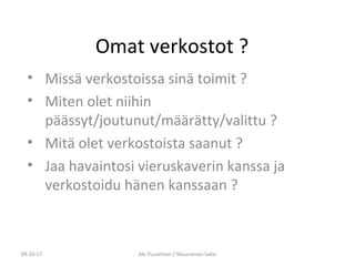 Omat verkostot ?
• Missä verkostoissa sinä toimit ?
• Miten olet niihin
päässyt/joutunut/määrätty/valittu ?
• Mitä olet verkostoista saanut ?
• Jaa havaintosi vieruskaverin kanssa ja
verkostoidu hänen kanssaan ?
09.10.17 Aki Puustinen / Muuramen lukio
 