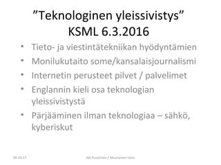”Teknologinen yleissivistys”
KSML 6.3.2016
• Tieto- ja viestintätekniikan hyödyntämien
• Monilukutaito some/kansalaisjournalismi
• Internetin perusteet pilvet / palvelimet
• Englannin kieli osa teknologian
yleissivistystä
• Pärjääminen ilman teknologiaa – sähkö,
kyberiskut
09.10.17 Aki Puustinen / Muuramen lukio
 