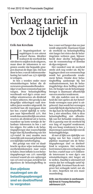 10 mei 2012 © Het Financieele Dagblad




  Verlaag tarief in
  box 2 tijdelijk
  Erik-Jan Kevelam                        box 2 voor veel langer dan zes jaar




 H
                                          wordt uitgesteld. daarnaast loopt
            et begrotingstekort te-       de overheid na belastingheffing
            rugdringen is een uiterst     niet langer het risico dat de belas-
            actueel thema. Idealiter      tingclaim verloren gaat, bijvoor-
            realiseert de overheid dat    beeld door slechte beleggingen
  niet door te snijden in de uitgaven,    van de vennootschap of doordat
  maar door de inkomsten te ver-          de dga emigreert.
  groten zonder dat bepaalde groe-           Het voordeel voor de overheid
  pen daarvan de dupe zijn. dat kan       strekt zich nog verder uit. Bij be-
  door in box 2 van de inkomstenbe-       leggingen door een vennootschap
  lasting het tarief van 25% tijdelijk    wordt het gerealiseerde rende-
  te verlagen.                            ment belast. Omdat deze belas-
     In box 2 worden onder meer           tingheffing aanknoopt bij het
  winstuitkeringen belast die di-         realisatiemoment, kan de belas-
  recteuren-grootaandeelhouders           tingplichtige deze heffing uitstel-
  (dga’s) van hun vennootschap ont-       len. de hoogte van de belastingop-
  vangen. deze belastingheffing           brengst is daarnaast afhankelijk
  weerhoudt veel dga’s ervan over-        van een onzeker rendement.
  tollige winstreserves als dividend         dit zijn nadelen voor de over-
  te laten uitkeren. Het gevolg is dat    heid die niet spelen als het betref-
  dergelijke uitkeringen vaak tien-       fende vermogen naar privé is uit-
  tallen jaren worden uitgesteld. de      gekeerd. dan wordt het vermogen
  overheid kan dit tegengaan door         namelijk bij de dga belast in box 3.
  het box 2-tarief tijdelijk te verla-    de dga kan de belastingheffing in
  gen naar bijvoorbeeld 22%. Het          box 3 niet uitstellen. Ook is deze
  wordt dan aantrekkelijk om winst-       belastingheffing niet afhanke-
  reserves als dividend uit te keren,     lijk van het behaalde rendement.
  waardoor op korte termijn de be-        dit is gunstig voor de overheid bij
  lastbare inkomsten in box 2 zul-        een laag of negatief rendement.
  len stijgen. Per saldo is de belas-     Bij een hoog rendement is box 3
  tingopbrengst dan waarschijnlijk        daarentegen aantrekkelijk voor de
  hoger dan bij handhaving van het        belastingplichtige.
  25%-tarief. In 2007 maakte men             Al met al lijkt een tijdelijke ver-
  namelijk ook massaal gebruik van        laging van het box 2-tarief een
  een tijdelijke tariefverlaging.         pijnloze maatregel om de belas-
     Het getuigt van visie en daad-       tingopbrengst snel en doeltref-
  kracht op deze wijze toekomstige        fend te vergroten. Het verleden
  overheidsinkomsten naar voren           leert immers dat een verlaging van
  te halen. door inflatie is een belas-   het box 2-tarief naar 22% voldoen-
  tingopbrengst van 22% namelijk          de interessant is voor dga’s om
  evenveel waard als een opbrengst        winstuitkeringen niet langer uit
  van 25% over zes jaar, terwijl in het   te stellen. daarbij is uiteraard wel
  algemeen de belastingheffing in         vereist dat het verlaagde tarief tij-
                                          delijk geldt. Eventueel kan de wet-
  Een pijnloze                            gever het verlaagde tarief, net als
                                          in 2007, beperken tot een maxi-
  maatregel om de                         mumbedrag.
  belastingopbrengst
                                          Erik-Jan Kevelam is werkzaam
  snel en doeltreffend                    bij Ernst & Young Belasting-
  te vergroten                            adviseurs LLP.
 