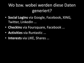 Wo bzw. wobei werden diese Daten
generiert?
• Social LogIns via Google, Facebook, XING,
Twitter, LinkedIn …
• CheckIns via Foursquare, Facebook …
• Activities via Runtastic …
• Interests via LIKE, Shares …
 