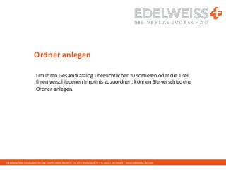 Harenberg Kommunikation Verlags- und Medien GmbH & Co. KG • Königswall 21 • D-44137 Dortmund | www.edelweiss-de.com
Ordner anlegen
Um Ihren Gesamtkatalog übersichtlicher zu sortieren oder die Titel
Ihren verschiedenen Imprints zuzuordnen, können Sie verschiedene
Ordner anlegen.
 