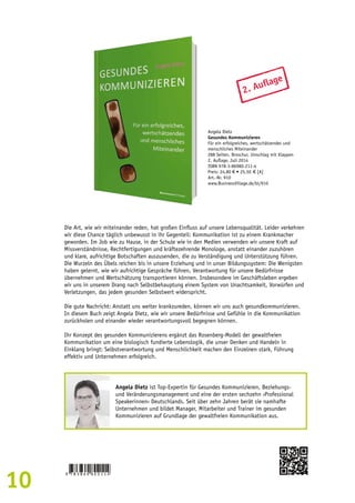 10 
2. Auflage 
Angela Dietz 
Gesundes Kommunizieren 
Für ein erfolgreiches, wertschätzendes und 
menschliches Miteinander 
288 Seiten, Broschur, Umschlag mit Klappen 
2. Auflage, Juli 2014 
ISBN 978-3-86980-211-4 
Preis: 24,80 € • 25,50 € [A] 
Art.-Nr. 910 
www.BusinessVillage.de/bl/910 
Die Art, wie wir miteinander reden, hat großen Einfluss auf unsere Lebensqualität. Leider verkehren 
wir diese Chance täglich unbewusst in ihr Gegenteil: Kommunikation ist zu einem Krankmacher 
geworden. Im Job wie zu Hause, in der Schule wie in den Medien verwenden wir unsere Kraft auf 
Missverständnisse, Rechtfertigungen und kräftezehrende Monologe, anstatt einander zuzuhören 
und klare, aufrichtige Botschaften auszusenden, die zu Verständigung und Unterstützung führen. 
Die Wurzeln des Übels reichen bis in unsere Erziehung und in unser Bildungssystem: Die Wenigsten 
haben gelernt, wie wir aufrichtige Gespräche führen, Verantwortung für unsere Bedürfnisse 
übernehmen und Wertschätzung transportieren können. Insbesondere im Geschäftsleben ergeben 
wir uns in unserem Drang nach Selbstbehauptung einem System von Unachtsamkeit, Vorwürfen und 
Verletzungen, das jedem gesunden Selbstwert widerspricht. 
Die gute Nachricht: Anstatt uns weiter krankzureden, können wir uns auch gesundkommunizieren. 
In diesem Buch zeigt Angela Dietz, wie wir unsere Bedürfnisse und Gefühle in die Kommunikation 
zurückholen und einander wieder verantwortungsvoll begegnen können. 
Ihr Konzept des gesunden Kommunizierens ergänzt das Rosenberg-Modell der gewaltfreien 
Kommunikation um eine biologisch fundierte Lebenslogik, die unser Denken und Handeln in 
Einklang bringt: Selbstverantwortung und Menschlichkeit machen den Einzelnen stark, Führung 
effektiv und Unternehmen erfolgreich. 
Angela Dietz ist Top-Expertin für Gesundes Kommunizieren, Beziehungs-und 
Veränderungsmanagement und eine der ersten sechzehn ›Professional 
Speakerinnen‹ Deutschlands. Seit über zehn Jahren berät sie namhafte 
Unternehmen und bildet Manager, Mitarbeiter und Trainer im gesunden 
Kommunizieren auf Grundlage der gewaltfreien Kommunikation aus. 
 