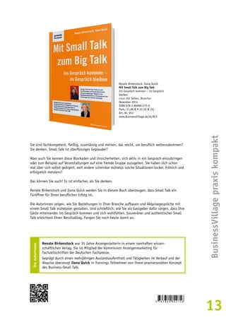 BusinessVillage praxis kompakt 
13 
Renate Birkenstock, Ilona Quick 
Mit Small Talk zum Big Talk 
Ins Gespräch kommen – im Gespräch 
bleiben 
circa 192 Seiten, Broschur 
Dezember 2014 
ISBN 978-3-86980-275-6 
Preis: 21,80 € • 22,50 € [A] 
Art.-Nr. 953 
www.BusinessVillage.de/bl/953 
Sie sind fachkompetent, fleißig, zuverlässig und meinen, das reicht, um beruflich weiterzukommen? 
Sie denken, Small Talk ist überflüssiges Geplauder? 
Aber auch Sie kennen diese Blockaden und Unsicherheiten, sich aktiv in ein Gespräch einzubringen 
oder zum Beispiel auf Veranstaltungen auf eine fremde Gruppe zuzugehen. Sie haben sich schon 
mal über sich selbst geärgert, weil andere scheinbar mühelos solche Situationen locker, fröhlich und 
erfolgreich meistern? 
Das können Sie auch! Es ist einfacher, als Sie denken. 
Renate Birkenstock und Ilona Quick werden Sie in diesem Buch überzeugen, dass Small Talk ein 
Türöffner für Ihren beruflichen Erfolg ist. 
Die Autorinnen zeigen, wie Sie Beziehungen in Ihrer Branche aufbauen und Akquisegespräche mit 
einem Small Talk müheloser gestalten. Und schließlich, wie Sie als Gastgeber dafür sorgen, dass Ihre 
Gäste miteinander ins Gespräch kommen und sich wohlfühlen. Souveräner und authentischer Small 
Talk erleichtert Ihren Berufsalltag. Fangen Sie noch heute damit an. 
Die Autorinnen 
Renate Birkenstock war 35 Jahre Anzeigenleiterin in einem namhaften wissen-schaftlichen 
Verlag. Sie ist Mitglied der Kommission Anzeigenmarketing für 
Fachzeitschriften der Deutschen Fachpresse. 
Geprägt durch einen mehrjährigen Auslandsaufenthalt und Tätigkeiten im Verkauf und der 
Akquise überzeugt Ilona Quick in Trainings Teilnehmer von ihrem praxiserprobten Konzept 
des Business-Small Talk. 
 