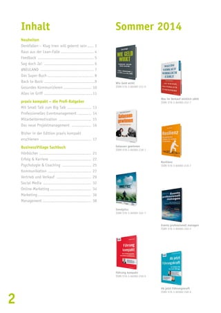 2 
Inhalt 
Neuheiten 
Denkfallen – Klug irren will gelernt sein...... 3 
Raus aus der Lean-Falle............................ 4 
Feedback ............................................... 5 
Sag doch Ja! .......................................... 6 
#NEULAND ............................................. 7 
Das Super-Buch....................................... 8 
Back to Basic...........................................9 
Gesundes Kommunizieren........................ 10 
Alles im Griff .........................................11 
praxis kompakt – die Profi-Ratgeber 
Mit Small Talk zum Big Talk..................... 13 
Professionelles Eventmanagement ............ 14 
Mitarbeitermotivation ............................ 15 
Das neue Projektmanagement ................. 16 
Bisher in der Edition praxis kompakt 
erschienen ........................................... 17 
BusinessVillage Sachbuch 
Hörbücher ............................................ 21 
Erfolg & Karriere ................................... 22 
Psychologie & Coaching ......................... 25 
Kommunikation..................................... 27 
Vertrieb und Verkauf .............................. 29 
Social Media ......................................... 32 
Online-Marketing................................... 34 
Marketing............................................. 36 
Management......................................... 38 
Sommer 2014 
Wie Geld wirkt 
ISBN 978-3-86980-251-0 
Was im Verkauf wirklich zählt 
ISBN 978-3-86980-252-7 
Gelassen gewinnen 
ISBN 978-3-86980-238-1 
Resilienz 
ISBN 978-3-86980-249-7 
Innolytics 
ISBN 978-3-86980-265-7 
Ab jetzt Führungskraft 
ISBN 978-3-86980-268-8 
Führung kompakt 
ISBN 978-3-86980-258-9 
Events professionell managen 
ISBN 978-3-86980-260-2 
 