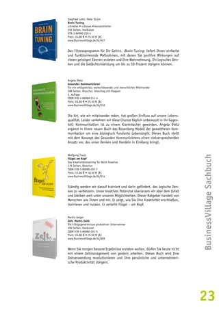 BusinessVillage Sachbuch 
23 
Siegfried Lehrl, Peter Sturm 
Brain-Tuning 
schneller • schlauer • konzentrierter 
256 Seiten, Hardcover 
978-3-86980-230-5 
Preis: 24,80 € • 25,50 € [A] 
www.BusinessVillage.de/bl/927 
Das Fitnessprogramm für Ihr Gehirn. ›Brain-Tuning‹ liefert Ihnen einfache 
und funktionierende Maßnahmen, mit denen Sie positive Wirkungen auf 
vielen geistigen Ebenen erzielen und Ihre Wahrnehmung, Ihr logisches Den-ken 
und die Gedächtnisleistung um bis zu 50 Prozent steigern können. 
Angela Dietz 
Gesundes Kommunizieren 
Für ein erfolgreiches, wertschätzendes und menschliches Miteinander 
288 Seiten, Broschur, Umschlag mit Klappen 
2. Auflage 
ISBN 978-3-86980-211-4 
Preis: 24,80 € • 25,50 € [A] 
www.BusinessVillage.de/bl/910 
Die Art, wie wir miteinander reden, hat großen Einfluss auf unsere Lebens-qualität. 
Leider verkehren wir diese Chance täglich unbewusst in ihr Gegen-teil: 
Kommunikation ist zu einem Krankmacher geworden. Angela Dietz 
ergänzt in ihrem neuen Buch das Rosenberg-Modell der gewaltfreien Kom-munikation 
um eine biologisch fundierte Lebenslogik. Dieses Buch stellt 
mit dem Konzept des Gesunden Kommunizierens einen vielversprechenden 
Ansatz vor, das unser Denken und Handeln in Einklang bringt. 
Wolfgang Traub 
Flügel am Kopf 
Das Kreativitätstraining für Nicht-Kreative 
176 Seiten, Broschur 
ISBN 978-3-86980-207-7 
Preis: 17,90 € • 18,50 € [A] 
www.BusinessVillage.de/bl/914 
Ständig werden wir darauf trainiert und darin gefördert, das logische Den-ken 
zu verbessern. Unser kreatives Potenzial überlassen wir aber dem Zufall 
und bleiben weit unter unseren Möglichkeiten. Dieser Ratgeber handelt von 
Menschen wie Ihnen und mir. Er zeigt, wie Sie Ihre Kreativität erschließen, 
trainieren und nutzen. Er verleiht Flügel – am Kopf. 
Martin Geiger 
Zeit. Macht. Geld. 
Die Erfolgsgeheimnisse produktiver Unternehmer 
296 Seiten, Hardcover 
ISBN 978-3-86980-201-5 
Preis: 24,80 € • 25,50 € [A] 
www.BusinessVillage.de/bl/889 
Wenn Sie morgen bessere Ergebnisse erzielen wollen, dürfen Sie heute nicht 
mit einem Zeitmanagement von gestern arbeiten. Dieses Buch wird Ihre 
Zeitverwendung revolutionieren und Ihre persönliche und unternehmeri-sche 
Produktivität steigern. 
 