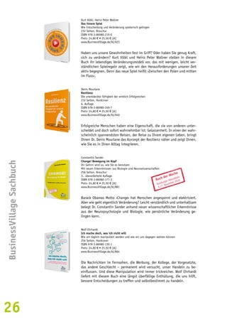 26BusinessVillage Sachbuch 
Kurt Völkl, Heinz Peter Wallner 
Das innere Spiel 
Wie Entscheidung und Veränderung spielerisch gelingen 
232 Seiten, Broschur 
ISBN 978-3-86980-219-0 
Preis: 24,80 € • 25,50 € [A] 
www.BusinessVillage.de/bl/923 
Haben uns unsere Gewohnheiten fest im Griff? Oder haben Sie genug Kraft, 
sich zu verändern? Kurt Völkl und Heinz Peter Wallner stellen in diesem 
Buch ihr lebendiges Veränderungsmodell vor, das mit wenigen, leicht ver-ständlichen 
Spielregeln zeigt, wie wir den Herausforderungen unserer Zeit 
aktiv begegnen. Denn das neue Spiel heißt ›Zwischen den Polen und mitten 
im Fluss‹. 
Denis Mourlane 
Resilienz 
Die unentdeckte Fähigkeit der wirklich Erfolgreichen 
232 Seiten, Hardcover 
6. Auflage 
ISBN 978-3-86980-249-7 
Preis: 24,80 € • 25,50 € [A] 
www.BusinessVillage.de/bl/940 
Erfolgreiche Menschen haben eine Eigenschaft, die sie von anderen unter-scheidet 
und doch sofort wahrnehmbar ist: Gelassenheit. In einer der wahr-scheinlich 
spannendsten Reisen, der Reise zu Ihrem eigenen Leben, bringt 
Ihnen Dr. Denis Mourlane das Konzept der Resilienz näher und zeigt Ihnen, 
wie Sie es in Ihren Alltag integrieren. 
Constantin Sander 
Change! Bewegung im Kopf 
Ihr Gehirn wird so, wie Sie es benutzen 
Mit neuen Erkenntnissen aus Biologie und Neurowissenschaften 
256 Seiten, Broschur 
3., überarbeitete Auflage 
ISBN 978-3-86980-177-3 
Preis: 24,80 € • 25,50 € [A] 
www.BusinessVillage.de/bl/881 
Buch der Woche 
Hamburger Abendblatt 
6./7. November 2010 
Barack Obamas Motto ›Change‹ hat Menschen angespornt und elektrisiert. 
Aber wie geht eigentlich Veränderung? Leicht verständlich und unterhaltsam 
belegt Dr. Constantin Sander anhand neuer wissenschaftlicher Erkenntnisse 
aus der Neuropsychologie und Biologie, wie persönliche Veränderung ge-lingen 
kann. 
Wolf Ehrhardt 
Ich mache doch, was ich nicht will 
Wie wir täglich manipuliert werden und wie wir uns dagegen wehren können 
256 Seiten, Hardcover 
ISBN 978-3-86980-139-1 
Preis: 24,80 € • 25,50 € [A] 
www.BusinessVillage.de/bl/864 
Die Nachrichten im Fernsehen, die Werbung, der Kollege, der Vorgesetzte, 
das andere Geschlecht – permanent wird versucht, unser Handeln zu be-einflussen. 
Und diese Manipulation wird immer trickreicher. Wolf Ehrhardt 
liefert mit diesem Buch eine längst überfällige Enthüllung, die uns hilft, 
bessere Entscheidungen zu treffen und selbstbestimmt zu handeln. 
 