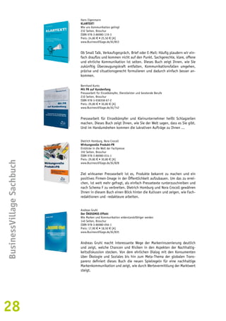 28BusinessVillage Sachbuch 
Hans Eigenmann 
KLARTEXT! 
Wie uns Kommunikation gelingt 
232 Seiten, Broschur 
ISBN 978-3-86980-119-3 
Preis: 24,80 € • 25,50 € [A] 
www.BusinessVillage.de/bl/853 
Ob Small Talk, Verkaufsgespräch, Brief oder E-Mail: Häufig plaudern wir ein-fach 
drauflos und kommen nicht auf den Punkt. Sachgerechte, klare, offene 
und ehrliche Kommunikation ist selten. Dieses Buch zeigt Ihnen, wie Sie 
zukünftig Überzeugungskraft entfalten, Kommunikationsfallen umgehen, 
präzise und situationsgerecht formulieren und dadurch einfach besser an-kommen. 
Bernhard Kuntz 
Mit PR auf Kundenfang 
Pressearbeit für Einzelkämpfer, Dienstleister und beratende Berufe 
210 Seiten, Broschur 
ISBN 978-3-938358-67-2 
Preis: 29,80 € • 30,80 € [A] 
www.BusinessVillage.de/bl/742 
Pressearbeit für Einzelkämpfer und Kleinunternehmer heißt Schlagzeilen 
machen. Dieses Buch zeigt Ihnen, wie Sie der Welt sagen, dass es Sie gibt. 
Und im Handumdrehen kommen die lukrativen Aufträge zu Ihnen ... 
Dietrich Homburg, Nora Crocoll 
Wirkungsvolle Produkt-PR 
Einblicke in die Welt der Fachpresse 
192 Seiten, Broschur 
ISBN 978-3-86980-014-1 
Preis: 29,80 € • 30,80 € [A] 
www.BusinessVillage.de/bl/828 
Ziel wirksamer Pressearbeit ist es, Produkte bekannt zu machen und ein 
positives Firmen-Image in der Öffentlichkeit aufzubauen. Um das zu errei-chen, 
ist weit mehr gefragt, als einfach Pressetexte runterzuschreiben und 
nach Schema F zu verbreiten. Dietrich Homburg und Nora Crocoll gewähren 
Ihnen in diesem Buch einen Blick hinter die Kulissen und zeigen, wie Fach-redaktionen 
und -redakteure arbeiten. 
Andreas Gruhl 
Der ÖKOSOMIE-Effekt 
Wie Marken und Kommunikation widerstandsfähiger werden 
140 Seiten, Broschur 
ISBN 978-3-86980-056-1 
Preis: 17,90 € • 18,50 € [A] 
www.BusinessVillage.de/bl/835 
Andreas Gruhl macht interessante Wege der Markeninszenierung deutlich 
und zeigt, welche Chancen und Risiken in den Aspekten der Nachhaltig-keitsdiskussion 
stecken. Von dem ehrlichen Dialog mit den Konsumenten 
über Ökologie und Soziales bis hin zum Meta-Thema der globalen Trans-parenz 
definiert dieses Buch die neuen Spielregeln für eine nachhaltige 
Markenkommunikation und zeigt, wie durch Wertevermittlung der Marktwert 
steigt. 
 