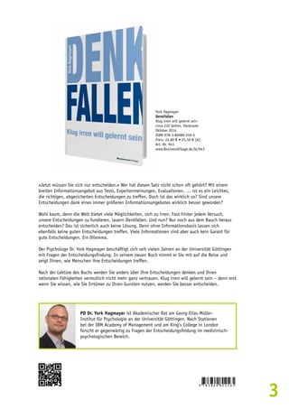 3 
»Jetzt müssen Sie sich nur entscheiden.« Wer hat diesen Satz nicht schon oft gehört? Mit einem 
breiten Informationsangebot aus Tests, Expertenmeinungen, Evaluationen, … ist es ein Leichtes, 
die richtigen, abgesicherten Entscheidungen zu treffen. Doch ist das wirklich so? Sind unsere 
Entscheidungen dank eines immer größeren Informationsangebotes wirklich besser geworden? 
Wohl kaum, denn die Welt bietet viele Möglichkeiten, sich zu irren. Fast hinter jedem Versuch, 
unsere Entscheidungen zu fundieren, lauern Denkfallen. Und nun? Nur noch aus dem Bauch heraus 
entscheiden? Das ist sicherlich auch keine Lösung. Denn ohne Informationsbasis lassen sich 
ebenfalls keine guten Entscheidungen treffen. Viele Informationen sind aber auch kein Garant für 
gute Entscheidungen. Ein Dilemma. 
Der Psychologe Dr. York Hagmayer beschäftigt sich seit vielen Jahren an der Universität Göttingen 
mit Fragen der Entscheidungsfindung. In seinem neuen Buch nimmt er Sie mit auf die Reise und 
zeigt Ihnen, wie Menschen ihre Entscheidungen treffen. 
Nach der Lektüre des Buchs werden Sie anders über Ihre Entscheidungen denken und Ihren 
rationalen Fähigkeiten vermutlich nicht mehr ganz vertrauen. Klug irren will gelernt sein – denn erst 
wenn Sie wissen, wie Sie Irrtümer zu Ihren Gunsten nutzen, werden Sie besser entscheiden. 
PD Dr. York Hagmayer ist Akademischer Rat am Georg-Elias-Müller- 
Institut für Psychologie an der Universität Göttingen. Nach Stationen 
bei der IBM Academy of Management und am King’s College in London 
forscht er gegenwärtig zu Fragen der Entscheidungsfindung im medizinisch-psychologischen 
Bereich. 
York Hagmayer 
Denkfallen 
Klug irren will gelernt sein 
circa 232 Seiten, Hardcover 
Oktober 2014 
ISBN 978-3-86980-256-5 
Preis: 24,80 € • 25,50 € [A] 
Art.-Nr. 943 
www.BusinessVillage.de/bl/943 
 