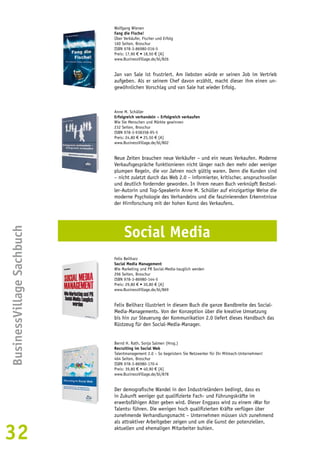 Der demografische Wandel in den Industrieländern bedingt, dass es 
in Zukunft weniger gut qualifizierte Fach- und Führungskräfte im 
erwerbsfähigen Alter geben wird. Dieser Engpass wird zu einem ›War for 
Talents‹ führen. Die wenigen hoch qualifizierten Kräfte verfügen über 
zunehmende Verhandlungsmacht – Unternehmen müssen sich zunehmend 
als attraktiver Arbeitgeber zeigen und um die Gunst der potenziellen, 
aktuellen und ehemaligen Mitarbeiter buhlen. BusinessVillage Sachbuch 
32 
Wolfgang Wienen 
Fang die Fische! 
Über Verkäufer, Fischer und Erfolg 
160 Seiten, Broschur 
ISBN 978-3-86980-016-5 
Preis: 17,90 € • 18,50 € [A] 
www.BusinessVillage.de/bl/826 
Jan van Sale ist frustriert. Am liebsten würde er seinen Job im Vertrieb 
aufgeben. Als er seinem Chef davon erzählt, macht dieser ihm einen un-gewöhnlichen 
Vorschlag und van Sale hat wieder Erfolg. 
Anne M. Schüller 
Erfolgreich verhandeln – Erfolgreich verkaufen 
Wie Sie Menschen und Märkte gewinnen 
232 Seiten, Broschur 
ISBN 978-3-938358-95-5 
Preis: 24,80 € • 25,50 € [A] 
www.BusinessVillage.de/bl/802 
Neue Zeiten brauchen neue Verkäufer – und ein neues Verkaufen. Moderne 
Verkaufsgespräche funktionieren nicht länger nach den mehr oder weniger 
plumpen Regeln, die vor Jahren noch gültig waren. Denn die Kunden sind 
– nicht zuletzt durch das Web 2.0 – informierter, kritischer, anspruchsvoller 
und deutlich fordernder geworden. In ihrem neuen Buch verknüpft Bestsel-ler- 
Autorin und Top-Speakerin Anne M. Schüller auf einzigartige Weise die 
moderne Psychologie des Verhandelns und die faszinierenden Erkenntnisse 
der Hirnforschung mit der hohen Kunst des Verkaufens. 
Social Media 
Felix Beilharz 
Social Media Management 
Wie Marketing und PR Social-Media-tauglich werden 
296 Seiten, Broschur 
ISBN 978-3-86980-144-5 
Preis: 29,80 € • 30,80 € [A] 
www.BusinessVillage.de/bl/869 
Felix Beilharz illustriert in diesem Buch die ganze Bandbreite des Social- 
Media-Managements. Von der Konzeption über die kreative Umsetzung 
bis hin zur Steuerung der Kommunikation 2.0 liefert dieses Handbuch das 
Rüstzeug für den Social-Media-Manager. 
Bernd H. Rath, Sonja Salmen (Hrsg.) 
Recruiting im Social Web 
Talentmanagement 2.0 – So begeistern Sie Netzwerker für Ihr Mitmach-Unternehmen! 
464 Seiten, Broschur 
ISBN 978-3-86980-170-4 
Preis: 39,80 € • 40,90 € [A] 
www.BusinessVillage.de/bl/878 
 