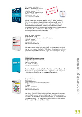 BusinessVillage Sachbuch 
33 
Felix Holzapfel, Klaus Holzapfel 
facebook – marketing unter freunden 
dialog statt plumper werbung 
304 Seiten, Broschur 
4., aktualisierte und erweiterte Auflage 
ISBN 978-3-86980-166-7 
Preis: 29,80 € • 30,80 € [A] 
www.BusinessVillage.de/bl/834 
BESTSELLER 
Machen Sie als gern gesehener ›Freund‹ von sich reden. Dieses Buch 
führt Sie durch die Welt des Social Networks Facebook. Es zeigt, wie 
Sie Facebook in Ihr Marketing integrieren und welche Werbe- und 
Kommunikationsmöglichkeiten es bietet. Anhand internationaler 
Praxisbeispiele zeigen die Autoren, wie man die neuen Herausforderungen 
in Marketing, Kommunikation und PR bewältigt und sich ein 
Millionenpublikum erschließt – weltweit. 
Helmut van Rinsum, Frank Zimmer 
Der Social-Media-Rausch 
Wie der Hype und seine Propheten vom Wesentlichen ablenken 
168 Seiten, Broschur 
ISBN 978-3-86980-141-4 
Preis: 17,90 € • 18,50 € [A] 
www.BusinessVillage.de/bl/865 
Die New Economy unseres Jahrzehnts heißt Facebook-Revolution. Doch 
was ist dran an dieser Revolution? Helmut van Rinsum und Frank Zimmer 
gehen dem Hype auf den Grund und wagen eine schonungslose Analyse. 
Stephan Meixner 
facebook-ads – werbung unter freunden 
Wie Social-Media-Advertising funktioniert 
120 Seiten, Broschur 
ISBN 978-3-86980-148-3 
Preis: 9,90 € • 10,50 € [A] 
www.BusinessVillage.de/bl/866 
Eine neue Werbeform erobert das Web: Facebook-Ads. Dieses Buch erklärt 
Ihnen, welche Spielregeln für Facebook-Ads gelten und wie erfolgreiche 
Social-Media-Kampagnen bei Facebook konzipiert werden. 
Wolfgang Hünnekens 
Die Ich-Sender 
Das Social Media-Prinzip – 
Twitter, Facebook & Communitys erfolgreich einsetzen 
156 Seiten, Broschur 
3. Auflage 
ISBN 978-3-86980-005-9 
Preis: 17,90 € • 18,50 € [A] 
www.BusinessVillage.de/bl/808 
Was steckt eigentlich hinter Social Media? Wie lassen sich diese neuen 
Kommunikationsformen gezielt in Marketing, PR und Kommunikation 
einsetzen? Ob Social-Media-Kenner oder -Novizen, die beabsichtigen, ins 
Thema einzusteigen – sie alle finden in diesem Buch viele neue Aspekte 
für den gezielten Einsatz von Social Media. 
 
