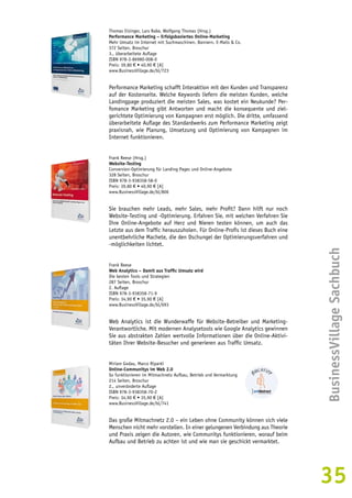 BusinessVillage Sachbuch 
35 
Thomas Eisinger, Lars Rabe, Wolfgang Thomas (Hrsg.) 
Performance Marketing – Erfolgsbasiertes Online-Marketing 
Mehr Umsatz im Internet mit Suchmaschinen, Bannern, E-Mails & Co. 
372 Seiten, Broschur 
3., überarbeitete Auflage 
ISBN 978-3-86980-008-0 
Preis: 39,80 € • 40,90 € [A] 
www.BusinessVillage.de/bl/723 
Performance Marketing schafft Interaktion mit den Kunden und Transparenz 
auf der Kostenseite. Welche Keywords liefern die meisten Kunden, welche 
Landingpage produziert die meisten Sales, was kostet ein Neukunde? Per-fomance 
Marketing gibt Antworten und macht die konsequente und ziel-gerichtete 
Optimierung von Kampagnen erst möglich. Die dritte, umfassend 
überarbeitete Auflage des Standardwerks zum Performance Marketing zeigt 
praxisnah, wie Planung, Umsetzung und Optimierung von Kampagnen im 
Internet funktionieren. 
Frank Reese (Hrsg.) 
Website-Testing 
Conversion-Optimierung für Landing Pages und Online-Angebote 
328 Seiten, Broschur 
ISBN 978-3-938358-58-0 
Preis: 39,80 € • 40,90 € [A] 
www.BusinessVillage.de/bl/806 
Sie brauchen mehr Leads, mehr Sales, mehr Profit? Dann hilft nur noch 
Website-Testing und -Optimie­rung. 
Erfahren Sie, mit welchen Verfahren Sie 
Ihre Online-Angebote auf Herz und Nieren testen können, um auch das 
Letzte aus dem Traffic herauszuholen. Für Online-Profis ist dieses Buch eine 
unentbehrliche Machete, die den Dschungel der Optimierungsverfahren und 
-möglichkeiten lichtet. 
Frank Reese 
Web Analytics – Damit aus Traffic Umsatz wird 
Die besten Tools und Strategien 
287 Seiten, Broschur 
2. Auflage 
ISBN 978-3-938358-71-9 
Preis: 34,90 € • 35,90 € [A] 
www.BusinessVillage.de/bl/693 
Web Analytics ist die Wunderwaffe für Website-Betreiber und Marketing- 
Verantwortliche. Mit modernen Analysetools wie Google Analytics gewinnen 
Sie aus abstrakten Zahlen wertvolle Informationen über die Online-Aktivi-täten 
Ihrer Website-Besucher und generieren aus Traffic Umsatz. 
Miriam Godau, Marco Ripanti 
Online-Communitys im Web 2.0 
So funktionieren im Mitmachnetz Aufbau, Betrieb und Vermarktung 
214 Seiten, Broschur 
2., unveränderte Auflage 
ISBN 978-3-938358-70-2 
Preis: 34,90 € • 35,90 € [A] 
www.BusinessVillage.de/bl/741 
Das große Mitmachnetz 2.0 – ein Leben ohne Community können sich viele 
Menschen nicht mehr vorstellen. In einer gelungenen Verbindung aus Theorie 
und Praxis zeigen die Autoren, wie Communitys funktionieren, worauf beim 
Aufbau und Betrieb zu achten ist und wie man sie geschickt vermarktet. 
 