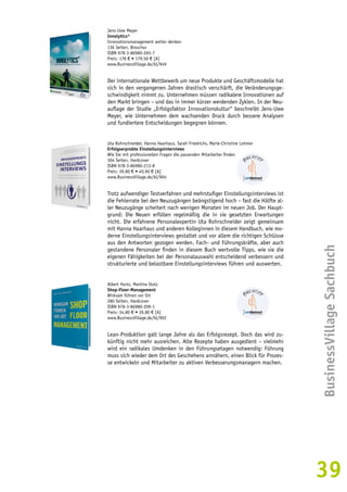 BusinessVillage Sachbuch 
39 
Jens-Uwe Meyer 
Innolytics® 
Innovationsmanagement weiter denken 
136 Seiten, Broschur 
ISBN 978-3-86980-265-7 
Preis: 178 € • 179,50 € [A] 
www.BusinessVillage.de/bl/949 
Der internationale Wettbewerb um neue Produkte und Geschäftsmodelle hat 
sich in den vergangenen Jahren drastisch verschärft, die Veränderungsge-schwindigkeit 
nimmt zu. Unternehmen müssen radikalere Innovationen auf 
den Markt bringen – und das in immer kürzer werdenden Zyklen. In der Neu-auflage 
der Studie „Erfolgsfaktor Innovationskultur“ beschreibt Jens-Uwe 
Meyer, wie Unternehmen dem wachsenden Druck durch bessere Analysen 
und fundiertere Entscheidungen begegnen können. 
Uta Rohrschneider, Hanna Haarhaus, Sarah Friedrichs, Marie-Christine Lohmer 
Erfolgserprobte Einstellungsinterviews 
Wie Sie mit professionellen Fragen die passenden Mitarbeiter finden 
304 Seiten, Hardcover 
ISBN 978-3-86980-213-8 
Preis: 39,80 € • 40,90 € [A] 
www.BusinessVillage.de/bl/904 
Trotz aufwendiger Testverfahren und mehrstufiger Einstellungsinterviews ist 
die Fehlerrate bei den Neuzugängen beängstigend hoch – fast die Hälfte al-ler 
Neuzugänge scheitert nach wenigen Monaten im neuen Job. Der Haupt-grund: 
Die Neuen erfüllen regelmäßig die in sie gesetzten Erwartungen 
nicht. Die erfahrene Personalexpertin Uta Rohrschneider zeigt gemeinsam 
mit Hanna Haarhaus und anderen Kolleginnen in diesem Handbuch, wie mo-derne 
Einstellungsinterviews gestaltet und vor allem die richtigen Schlüsse 
aus den Antworten gezogen werden. Fach- und Führungskräfte, aber auch 
gestandene Personaler finden in diesem Buch wertvolle Tipps, wie sie die 
eigenen Fähigkeiten bei der Personalauswahl entscheidend verbessern und 
strukturierte und belastbare Einstellungsinterviews führen und auswerten. 
Albert Hurtz, Martina Stolz 
Shop-Floor-Management 
Wirksam führen vor Ort 
280 Seiten, Hardcover 
ISBN 978-3-86980-209-1 
Preis: 34,80 € • 39,80 € [A] 
www.BusinessVillage.de/bl/902 
Lean-Produktion galt lange Jahre als das Erfolgsrezept. Doch das wird zu-künftig 
nicht mehr ausreichen. Alte Rezepte haben ausgedient – vielmehr 
wird ein radikales Umdenken in den Führungsetagen notwendig: Führung 
muss sich wieder dem Ort des Geschehens annähern, einen Blick für Prozes-se 
entwickeln und Mitarbeiter zu aktiven Verbesserungsmanagern machen. 
 