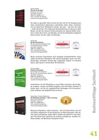 BusinessVillage Sachbuch 
41 
Sylvana Pollehn 
Hier bin ich der Boss! 
Gemeinsam zum Erfolg 
192 Seiten, Broschur 
ISBN 978-3-86980-137-7 
Preis: 17,90 € • 18,50 € [A] 
www.BusinessVillage.de/bl/859 
Sie haben es geschafft! Jetzt sind Sie der Chef und für Ihr Handwerk ganz 
allein verantwortlich. Organisieren, entscheiden, loben, toben, motivieren 
und vor allem Ihren Mitarbeitern zuhören, das alles – und noch viel mehr 
– sollen Sie können. Eine völlig neue Herausforderung, ein Sprung ins kalte 
Wasser, auf den Sie niemand richtig vorbereitet hat. Sylvana Pollehn erläu-tert 
in ihrem Buch frisch und lebendig, wie Sie Ihre Mitarbeiter erfolgreich 
führen können und den Laden voranbringen. 
Ronald May 
Die Menschenerkenner 
Wie man passende Kandidaten findet 
und Fehlbesetzungen vermeidet 
220 Seiten, Hardcover 
ISBN 978-3-86980-110-0 
Preis: 24,80 € • 25,50 € [A] 
www.BusinessVillage.de/bl/845 
EMPFEHLUNG 
PERSONAL 
Warum erwischen Unternehmen trotz komplexer Auswahlverfahren immer 
wieder die falschen Mitarbeiter? Mit welchen Strategien lassen sich Fehl-besetzungen 
vermeiden? Ronald May, langjähriger Experte im Executive 
Search, gibt darauf in seinem Buch die Antworten. 
Jens-Uwe Meyer 
Kreativ trotz Krawatte 
Vom Manager zum Katalysator – 
Wie Sie eine Innovationskultur aufbauen 
240 Seiten, Hardcover 
ISBN 978-3-86980-073-8 
Preis: 24,80 € • 25,50 € [A] 
www.BusinessVillage.de/bl/836 
EMPFEHLUNG 
INNOVATION 
Unternehmen, die ihre Mitarbeiter zu neuen Ideen motivieren, können Ber-ge 
versetzen, schnell und flexibel reagieren. Jens-Uwe Meyer illustriert in 
seinem Buch, wie Sie mit ungewöhnlichen Denkwegen eine Innovations-kultur 
aufbauen und Ungewöhnliches erreichen. 
Roland Alter, Christian Kalkbrenner 
Die Wachstums-Champions – Made in Germany 
Besser als die Konkurrenz 
240 Seiten, Hardcover 
ISBN 978-3-86980-063-9 
Preis: 29,80 € • 30,80 € [A] 
www.BusinessVillage.de/bl/841 
Wachstums-Champions, made in Germany – das sind Unternehmen, die sich 
seit Jahren erfolgreicher als die Konkurrenz am Markt behaupten. Was ma-chen 
diese Unternehmen anders? Worin besteht das Geheimnis ihres Erfol-ges? 
Mit diesem Buch gewinnen Sie erstmals punktgenaue, vertiefte Ein-blicke 
darüber, wie Wachstums-Champions ticken. 
 