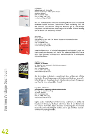 42BusinessVillage Sachbuch 
Achim Kelbel 
Reduziert auf mehr Markterfolg 
Visionen und Strategien einfach genial umsetzen 
288 Seiten, Broschur 
ISBN 978-3-86980-058-5 
Preis: 29,80 € • 30,80 € [A] 
www.BusinessVillage.de/bl/823 
Was sind die Faktoren für wirklichen Markterfolg? Achim Kelbel konzentriert 
in seinem Buch die wirklichen Geheimnisse für mehr Markterfolg. Denn auf 
dem schmalen Grat zwischen Erfolg und Misserfolg gilt es, mit geringer 
Komplexität und beharrlicher Umsetzung zu balancieren. So wird der Weg 
von der Vision zum Markterfolg machbar. 
Heinz Kaegi 
Leader gesucht 
from hard work to heart work – Der Weg vom Manager zur Führungspersönlichkeit 
192 Seiten, Hardcover 
ISBN 978-3-86980-070-7 
Preis: 19,80 € • 22,80 € [A] 
www.BusinessVillage.de/bl/848 
Die Wirtschaft braucht für eine nachhaltige Wertschöpfung mehr Leader mit 
Kraft anstelle von Managern mit Macht. Der bekannte Leadership-Experte 
Heinz Kaegi illustriert in diesem Buch, wie Führungskräfte ihr verborgenes 
Potenzial entfalten. 
Jörg Pfützenreuter 
Einkaufen wie die Profis 
Der Wegweiser durch das moderne Beschaffungsmanagement 
280 Seiten, Broschur 
ISBN 978-3-86980-006-6 
Preis: 24,80 € • 25,50 € [A] 
www.BusinessVillage.de/bl/716 
›Der Gewinn liegt im Einkauf‹ – das gilt mehr denn je! Denn ein effektiv 
arbeitendes Beschaffungsmanagement trägt entscheidend zum wirtschaft-lichen 
Erfolg bei. Dieses Buch liefert aktuelle und praxisnahe Anregungen 
und Tipps für einen zeitgemäßen Einkauf. 
Sonja Riehm, Ashok Riehm 
Bankkredit adieu! Die besten Finanzierungsalternativen 
Neue Wege der Kapitalbeschaffung 
207 Seiten, Broschur 
ISBN 978-3-938358-52-8 
Preis: 24,80 € • 25,50 € [A] 
www.BusinessVillage.de/bl/700 
Kapital ist der Treibstoff jedes Unternehmens, unabhängig von Größe und 
Situation wie Gründung, Wachstum oder Krise. Basel II und Bankenkrise 
sind nur zwei Stichwörter, die die klassische Finanzierung über die vertraute 
Hausbank zunehmend unmöglich machen. Aber es gibt eine Fülle alternati-ver 
Finanzierungsmöglichkeiten. 
 
