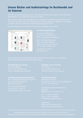 Unsere Bücher und Audiotrainings im Buchhandel und 
im Internet 
Alle Titel aus diesem Katalog gibt es in jeder gut sortierten Buchhandlung. Fragen Sie Ihre/n 
Buchhändler/in. Sie werden dort kompetent beraten. 
Oder Sie gehen direkt auf unsere Website. Dort erhalten Sie zusätzlich fast alle Bücher auch 
als E-Book und Sie können in unserem kostenlosen Online-Magazin in Hunderten von Artikeln 
schmökern oder das wöchentliche Gratis-Wissensupdate abonnieren. 
Und mit wenigen Klicks bestellen Sie Ihre Bücher, Hörbücher und E-Books. 
Ihre Bestellmöglichkeiten 
www.BusinessVillage.de 
Fax + 49 (0)5 51/20 99-1 05 
E-Mail sales@BusinessVillage.de 
Wenn Sie Fragen haben oder 
lieber telefonisch bestellen 
wollen, rufen Sie uns an unter: 
Fon + 49 (0)5 51/20 99-1 00 
Und natürlich in allen 
Buchhandlungen. 
Unsere Autoren stehen für Veranstaltungen, Fachartikel und Interviews zur Verfügung. 
Weitere Auskünfte erhalten Sie direkt beim Verlag. 
Geschäftsführung, Lektorat 
Christian Hoffmann 
Fon + 49 (0)5 51/20 99-1 02 
E-Mail verlag@BusinessVillage.de 
Marketing, Presse, Vertrieb 
Jens Grübner 
Fon + 49 (0)5 51/20 99-1 04 
E-Mail presse@BusinessVillage.de 
Auslieferung Deutschland/Österreich 
VSB – Verlagsservice Braunschweig GmbH 
Georg-Westermann-Allee 66 
38104 Braunschweig 
Fon +49 (0) 18 05 70 87 09 
Fax +49 (0)5 31 7 08-6 19 
E-Mail bestellung@vsb-service.de 
Auslieferung Schweiz 
Buchzentrum AG (BZ) 
Industriestrasse Ost 10, CH-4614 Hägendorf 
Fon +41 (0) 62 2 09 25 25 
Kundenbetreuung/Vertrieb/Marketing 
DESSAUER 
Räffelstrasse 32, CH-8045 Zürich 
Fon +41 (0) 44 4 66 96 96 
Fax +41 (0) 44 4 66 96 69 
E-Mail dessauer@dessauer.ch 
Außendienst 
Stefan Reiss und Claudia Gyr 
E-Mail stefan.reiss@dessauer.ch 
BusinessVillage GmbH • Fon +49 (0)5 51/20 99-1 04 • Fax +49 (0)5 51/20 99-1 05 
Reinhäuser Landstraße 22 • 37083 Göttingen • info@BusinessVillage.de • www.BusinessVillage.de 
