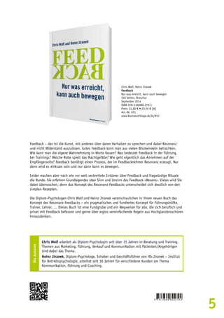 5 
Chris Wolf, Heinz Jiranek 
Feedback 
Nur was erreicht, kann auch bewegen 
240 Seiten, Broschur 
September 2014 
ISBN 978-3-86980-279-4 
Preis: 24,80 € • 25,50 € [A] 
Art.-Nr. 951 
www.BusinessVillage.de/bl/951 
Feedback – das ist die Kunst, mit anderen über deren Verhalten zu sprechen und dabei Resonanz 
und nicht Widerstand auszulösen. Gutes Feedback kann man aus vielen Blickwinkeln betrachten. 
Wie kann man die eigene Wahrnehmung in Worte fassen? Was bedeutet Feedback in der Führung, 
bei Trainings? Welche Rolle spielt das Machtgefälle? Wie geht eigentlich das Annehmen auf der 
Empfängerseite? Feedback benötigt einen Prozess, der im Feedbacknehmer Resonanz erzeugt. Nur 
dann wird es wirksam sein und nur dann kann es bewegen. 
Leider machen aber nach wie vor weit verbreitete Irrtümer über Feedback und fragwürdige Rituale 
die Runde. Sie erfahren Grundlegendes über Sinn und Unsinn des Feedback-›Wesens‹. Vieles wird Sie 
dabei überraschen, denn das Konzept des Resonanz-Feedbacks unterscheidet sich deutlich von den 
simplen Rezepten. 
Die Diplom-Psychologen Chris Wolf und Heinz Jiranek veranschaulichen in ihrem neuen Buch das 
Konzept des Resonanz-Feedbacks – ein pragmatisches und fundiertes Konzept für Führungskräfte, 
Trainer, Lehrer, … Dieses Buch ist eine Fundgrube und ein Wegweiser für alle, die sich beruflich und 
privat mit Feedback befassen und gerne über arglos vereinfachende Regeln aus Hochglanzbroschüren 
hinausdenken. 
Die Autoren 
Chris Wolf arbeitet als Diplom-Psychologin seit über 15 Jahren in Beratung und Training. 
Themen aus Marketing, Führung, Verkauf und Kommunikation mit Patienten/Angehörigen 
sind dabei das Thema. 
Heinz Jiranek, Diplom-Psychologe, Inhaber und Geschäftsführer von ifb-Jiranek – Institut 
für Betriebspsychologie, arbeitet seit 30 Jahren für verschiedene Kunden am Thema 
Kommunikation, Führung und Coaching. 
 