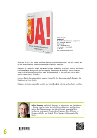 6 
Reiner Neumann 
Sag doch Ja! 
Wie Sie Menschen überzeugen und gewinnen 
circa 208 Seiten, Broschur 
Oktober 2015 
ISBN 978-3-86980-281-7 
Preis: 24,80 € • 25,50 € [A] 
Art.-Nr. 952 
www.BusinessVillage.de/bl/952 
Wünschen Sie sich, dass andere öfter Ihrer Meinung sind und Ihnen folgen? Tagtäglich stehen wir 
vor der Herausforderung, andere zu überzeugen – beruflich wie privat. 
Wie lassen sich Menschen gezielt überzeugen? Anhand alltäglicher Situationen erläutert der Diplom- 
Psychologe Reiner Neumann die Mechanismen der Überzeugung. Er verbindet Erkenntnisse aus 
Sozial- und Verhaltenswissenschaften sowie der Neurobiologie zu anschaulichen und vor allem 
praktisch umsetzbaren Methoden. 
Erkennen Sie die Überredungskünste anderer. Erhöhen Sie Ihre Überzeugungskraft. Gestalten Sie 
Situationen zu Ihrem Vorteil. 
Mit diesen Strategien werden Sie beruflich und privat Ihre Ziele schneller und einfacher erreichen. 
Reiner Neumann arbeitet mit Menschen in Unternehmen und Institutionen 
– darunter viele Vorstände, Geschäftsführer und Personen des öffentlichen 
Lebens. Drei Faktoren machen den Unterschied: die wissenschaftliche 
Fundierung, umfangreiche Praxis und mehr als zehn Jahre Erfahrung im 
Management im In- und Ausland. Reiner Neumann ist Autor zahlreicher 
Bücher. 
 