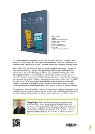 7 
Thomas Schmidt 
Neuland 
40.000 Jahre Medienkompetenz 
circa 200 Seiten, Broschur 
November 2014 
ISBN 978-3-86980-292-3 
Preis: 19,80 € • 22,80 € [A] 
Art.-Nr. 963 
www.BusinessVillage.de/bl/963 
Seit unserem letzten Softwareupdate vor 40.000 Jahren hat sich das menschliche Gehirn nicht mehr 
sonderlich verändert – unsere Welt schon. Gerade die atemberaubende Entwicklung des Internets – das 
zunehmend in alle Lebensbereiche vordringt – lässt viele Menschen ratlos, bisweilen verängstigt zurück. 
Doch die Nachrichten über das Netz der Dinge und seine Erfolgsgeschichten verlocken – denn wer die 
Partizipation verweigert, wird beruflich und gesellschaftlich abgehängt. Selbst die Bundeskanzlerin 
erkennt, dass wir uns mit dem #Neuland – der digitalen Welt – dringend auseinandersetzen müssen. 
Experten, Medienpädagogen und Lehrkräfte suchen seit Jahren nach Wegen, wie wir Menschen ins 
#Neuland begleiten, damit sie keinen Schiffbruch erleiden, sondern die Chancen nutzen. Die einen 
versuchen aufzuklären, andere wiederum wünschen mehr Restriktionen und Schutz. Aber welcher Weg ist 
der richtige? Die Lösung liefert ein Blick auf das eingangs erwähnte Softwareupdate, das uns eigentlich 
mit allem, was wir fürs Neuland benötigen, ausgestattet hat. Früher erreichte man das Neuland nur 
schwerlich – heute ist es nur einen Klick entfernt. Und dennoch können wir uns getrost auf unsere 
Urinstinkte und erprobten Kompetenzen verlassen – selbst wenn wir nicht alles im #Neuland verstehen. 
Der Medienexperte Thomas Schmidt macht durch die Rückbesinnung auf die eigenen Fähigkeiten Mut, die 
Herausforderungen des Neulands anzunehmen, er gibt konkrete Tipps, welche Fallen im #Neuland lauern, 
und zeigt, wie man sich kompetent auf neuem Terrain bewegt sowie Grenzen und Gefahren erkennt. 
Thomas Schmidt, Medien- und Kompetenzexperte, entwickelt seit mehr 
als fünfzehn Jahren mit der Agentur Helliwood Bildungsinitiativen und 
-programme im Themenfeld Digitale Medien. Er vermittelt auf eine eigene und 
sehr persönliche Art die faszinierend einfache Botschaft, dass wir alle mit 
unseren ureigenen Stärken und Kompetenzen in der Lage sind, in einer voll 
digitalisierten Welt zu bestehen. Das macht Mut im alltäglichen #Neuland. 
 