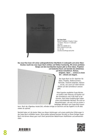 8 
Das Super-Buch 
Notizen • Aufgabe • Projekte • Ideen 
110 Seiten, Flexcover in Lederoptik 
Juli 2014 
ISBN 978-3-86980-267-1 
Preis: 8,90 € • 9,20 € [A] 
Art.-Nr. 946 
www.BusinessVillage.de/bl/946 
Das neue Flex-Cover mit seiner außergewöhnlichen Oberfläche in Lederoptik und seiner Wave- 
Struktur macht das neue Super-Buch sichtbar und fühlbar hochwertig. Mit einem perfekten 
Design und dem durchdachten System gibt es Ihren Ideen, Projekten 
und Gedanken Raum und beendet das Zettelchaos 
auf Ihrem Schreibtisch. Notizen, 
Aufgaben, Ideen … zentral an einem 
Ort – stilvoll und elegant. 
Das Super-Buch ist Ihr ›Speicher‹ für 
Ideen, Projekte, Telefonnummern, 
Reminder, nützliche Gedanken, Notizen 
… all das, was sonst auf vielen kleinen 
Zetteln auf dem Schreibtisch verloren 
geht. 
Viele Experten empfehlen Super-Bücher, 
um endlich mehr Ordnung und System auf 
den Schreibtisch und in den Kopf zu be-kommen. 
Doch diese Empfehlungen haben 
einen entscheidenden Nachteil: Sie sind nur 
›Bauanleitungen‹, wie man sich aus einem x-beliebigen 
Notizbuch sein Super-Buch bauen 
kann. Doch der ›Eigenbau‹ kostet Zeit, erfordert einiges an Geschick und das Ergebnis ist oft alles 
andere als optimal. 
Deshalb haben wir die besten Ideen aus diesen Anleitungen und unsere praktischen Erfahrungen in 
das Super-Buch einfließen lassen. Ohne großen Aufwand kommen Sie jetzt zu Ihrem fertigen Super- 
Buch und können dieses ganz nach Ihren persönlichen Bedürfnissen modifizieren und weiterentwi-ckeln. 
 