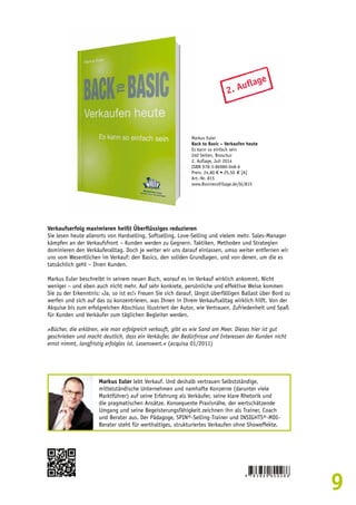 9 
2. Auflage 
Markus Euler 
Back to Basic – Verkaufen heute 
Es kann so einfach sein 
240 Seiten, Broschur 
2. Auflage, Juli 2014 
ISBN 978-3-86980-048-6 
Preis: 24,80 € • 25,50 € [A] 
Art.-Nr. 815 
www.BusinessVillage.de/bl/815 
Verkaufserfolg maximieren heißt Überflüssiges reduzieren 
Sie lesen heute allerorts von Hardselling, Softselling, Love-Selling und vielem mehr. Sales-Manager 
kämpfen an der Verkaufsfront – Kunden werden zu Gegnern. Taktiken, Methoden und Strategien 
dominieren den Verkäuferalltag. Doch je weiter wir uns darauf einlassen, umso weiter entfernen wir 
uns vom Wesentlichen im Verkauf: den Basics, den soliden Grundlagen, und von denen, um die es 
tatsächlich geht – Ihren Kunden. 
Markus Euler beschreibt in seinem neuen Buch, worauf es im Verkauf wirklich ankommt. Nicht 
weniger – und eben auch nicht mehr. Auf sehr konkrete, persönliche und effektive Weise kommen 
Sie zu der Erkenntnis: ›Ja, so ist es!‹ Freuen Sie sich darauf, längst überfälligen Ballast über Bord zu 
werfen und sich auf das zu konzentrieren, was Ihnen in Ihrem Verkaufsalltag wirklich hilft. Von der 
Akquise bis zum erfolgreichen Abschluss illustriert der Autor, wie Vertrauen, Zufriedenheit und Spaß 
für Kunden und Verkäufer zum täglichen Begleiter werden. 
»Bücher, die erklären, wie man erfolgreich verkauft, gibt es wie Sand am Meer. Dieses hier ist gut 
geschrieben und macht deutlich, dass ein Verkäufer, der Bedürfnisse und Interessen der Kunden nicht 
ernst nimmt, langfristig erfolglos ist. Lesenswert.« (acquisa 01/2011) 
Markus Euler lebt Verkauf. Und deshalb vertrauen Selbstständige, 
mittelständische Unternehmen und namhafte Konzerne (darunter viele 
Marktführer) auf seine Erfahrung als Verkäufer, seine klare Rhetorik und 
die pragmatischen Ansätze. Konsequente Praxisnähe, der wertschätzende 
Umgang und seine Begeisterungsfähigkeit zeichnen ihn als Trainer, Coach 
und Berater aus. Der Pädagoge, SPIN®-Selling-Trainer und INSIGHTS®-MDI-Berater 
steht für werthaltiges, strukturiertes Verkaufen ohne Showeffekte. 
 