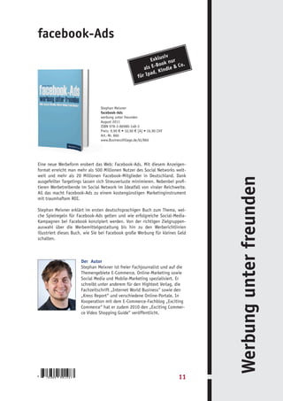 facebook-Ads
                                                                     siv
                                                              Exklu nur
                                                                      k
                                                                 -Boo    Co.
                                                           als E indle &
                                                                d, K
                                                       fü r Ipa




                                Stephan Meixner
                                facebook-Ads
                                werbung unter freunden
                                August 2011
                                ISBN 978-3-86980-148-3
                                Preis: 9,90 € • 10,90 € [A] • 16,90 CHF
                                Art.-Nr. 866
                                www.BusinessVillage.de/bl/866




Eine neue Werbeform erobert das Web: Facebook-Ads. Mit diesem Anzeigen-
format erreicht man mehr als 500 Millionen Nutzer des Social Networks welt-
weit und mehr als 20 Millionen Facebook-Mitglieder in Deutschland. Dank




                                                                                Werbung unter freunden
ausgefeilter Targetings lassen sich Streuverluste minimieren. Nebenbei profi-
tieren Werbetreibende im Social Network im Idealfall von viraler Reichweite.
All das macht Facebook-Ads zu einem kostengünstigen Marketinginstrument
mit traumhaftem ROI.

Stephan Meixner erklärt im ersten deutschsprachigen Buch zum Thema, wel-
che Spielregeln für Facebook-Ads gelten und wie erfolgreiche Social-Media-
Kampagnen bei Facebook konzipiert werden. Von der richtigen Zielgruppen-
auswahl über die Werbemittelgestaltung bis hin zu den Werberichtlinien
illustriert dieses Buch, wie Sie bei Facebook große Werbung für kleines Geld
schalten.



                      Der Autor
                      Stephan Meixner ist freier Fachjournalist und auf die
                      Themengebiete E-Commerce, Online-Marketing sowie
                      Social Media und Mobile-Marketing spezialisiert. Er
                      schreibt unter anderem für den Hightext Verlag, die
                      Fachzeitschrift „Internet World Business“ sowie den
                      „Kress Report“ und verschiedene Online-Portale. In
                      Kooperation mit dem E-Commerce-Fachblog „Exciting
                      Commerce“ hat er zudem 2010 den „Exciting Commer-
                      ce Video Shopping Guide“ veröffentlicht.




9
    783869   801483                                                       11
 