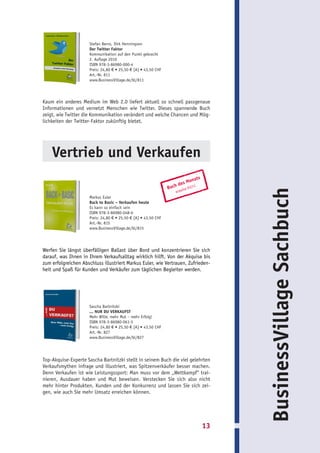 Stefan Berns, Dirk Henningsen
                      Der Twitter Faktor
                      Kommunikation auf den Punkt gebracht
                      2. Auflage 2010
                      ISBN 978-3-86980-000-4
                      Preis: 24,80 € • 25,50 € [A] • 43,50 CHF
                      Art.-Nr. 811
                      www.BusinessVillage.de/bl/811




Kaum ein anderes Medium im Web 2.0 liefert aktuell so schnell passgenaue
Informationen und vernetzt Menschen wie Twitter. Dieses spannende Buch
zeigt, wie Twitter die Kommunikation verändert und welche Chancen und Mög-
lichkeiten der Twitter-Faktor zukünftig bietet.




    Vertrieb und Verkaufen
                                                                                nats
                                                                      de   s Mo
                                                                 Buch   isa 0
                                                                             1|11




                                                                                            BusinessVillage Sachbuch
                                                                    acqu
                      Markus Euler
                      Back to Basic – Verkaufen heute
                      Es kann so einfach sein
                      ISBN 978-3-86980-048-6
                      Preis: 24,80 € • 25,50 € [A] • 43,50 CHF
                      Art.-Nr. 815
                      www.BusinessVillage.de/bl/815




Werfen Sie längst überfälligen Ballast über Bord und konzentrieren Sie sich
darauf, was Ihnen in Ihrem Verkaufsalltag wirklich hilft. Von der Akquise bis
zum erfolgreichen Abschluss illustriert Markus Euler, wie Vertrauen, Zufrieden-
heit und Spaß für Kunden und Verkäufer zum täglichen Begleiter werden.




                      Sascha Bartnitzki
                      ... NUR DU VERKAUFST
                      Mehr Wille, mehr Mut – mehr Erfolg!
                      ISBN 978-3-86980-061-5
                      Preis: 24,80 € • 25,50 € [A] • 43,50 CHF
                      Art.-Nr. 827
                      www.BusinessVillage.de/bl/827




Top-Akquise-Experte Sascha Bartnitzki stellt in seinem Buch die viel gelehrten
Verkaufsmythen infrage und illustriert, was Spitzenverkäufer besser machen.
Denn Verkaufen ist wie Leistungssport: Man muss vor dem „Wettkampf“ trai-
nieren, Ausdauer haben und Mut beweisen. Verstecken Sie sich also nicht
mehr hinter Produkten, Kunden und der Konkurrenz und lassen Sie sich zei-
gen, wie auch Sie mehr Umsatz erreichen können.




                                                                                       13
 