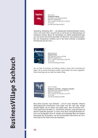 Marcel Klotz
                                                 Competence Selling
                                                 Das Geheimnis der Spitzenverkäufer
                                                 ISBN 978-3-86980-009-7
                                                 Preis: 34,80 € • 35,90 € [A] • 57,80 CHF
                                                 Art.-Nr. 817
                                                 www.BusinessVillage.de/bl/817




                           Hardselling, Softselling, NLP, … die altbekannten Verkaufsmethoden funktio-
                           nieren nicht mehr? Dann versuchen Sie es mal fernab vom Methodenhype mit
                           Competence Selling. Bauen Sie nachhaltige und stabile Kundenbeziehungen
                           auf und machen Sie ehrliche Geschäfte mit Menschen. Alte Kaufmannstugen-
                           den und -kompetenzen verfehlen auch in der heute scheinbar so komplexen
                           Vertriebswelt das Ziel nicht …




                                                 Wolfgang Wienen
                                                 Fang die Fische!
                                                 Über Verkäufer, Fischer und Erfolg
BusinessVillage Sachbuch




                                                 ISBN 978-3-86980-016-5
                                                 Preis: 17,90 € • 18,50 € [A] • 29,90 CHF
                                                 Art.-Nr. 826
                                                 www.BusinessVillage.de/bl/826



                           Jan van Sale ist frustriert. Am liebsten würde er seinen Job im Vertrieb auf-
                           geben. Als er seinem Chef davon erzählt, macht dieser ihm einen ungewöhn-
                           lichen Vorschlag und van Sale hat wieder Erfolg.




                                                 Anne M. Schüller
                                                 Erfolgreich verhandeln – Erfolgreich verkaufen
                                                 Wie Sie Menschen und Märkte gewinnen
                                                 ISBN 978-3-938358-95-5
                                                 Preis: 24,80 € • 25,50 € [A] • 43,50 CHF
                                                 Art.-Nr. 802
                                                 www.BusinessVillage.de/bl/802




                           Neue Zeiten brauchen neue Verkäufer – und ein neues Verkaufen. Moderne
                           Verkaufsgespräche funktionieren nicht länger nach den mehr oder weniger
                           plumpen Regeln, die vor Jahren noch gültig waren. Denn die Kunden sind –
                           nicht zuletzt durch das Web 2.0 – informierter, kritischer, anspruchsvoller und
                           deutlich fordernder geworden. In ihrem neuen Buch verknüpft Bestseller-Au-
                           torin und Top-Speakerin Anne M. Schüller auf einzigartige Weise die moderne
                           Psychologie des Verhandelns und die faszinierenden Erkenntnisse der Hirn-
                           forschung mit der hohen Kunst des Verkaufens.




                           14
 