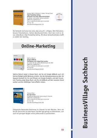 Jacques Werth, Nicholas E. Ruben, Michael Franz
                     High Probability Selling
                     Verkaufen mit hoher Wahrscheinlichkeit
                     So denken und handeln Spitzenverkäufer!
                     ISBN 978-3-938358-55-9
                     Preis: 24,80 € • 25,50 € [A] • 43,50 CHF
                     Art.-Nr. 730
                     www.BusinessVillage.de/bl/730




Der Verkäufer Sal Esman hat schon alles versucht – erfolglos. Mehr Motivation,
bessere Präsentationen, härtere Abschlusstechniken. Doch dann lernt er et-
was völlig Neues: High Probability Selling. Mit dieser Verkaufsmethode schafft
er endlich den Aufstieg.




             Online-Marketing




                                                                                 BusinessVillage Sachbuch
                     Sabrina Zebisch
                     Google AdWords
                     Punktgenau und zielgerichtet werben
                     So nutzen Sie das größte Werbenetzwerk der Welt
                     ISBN 978-3-86980-054-7
                     Preis: 24,80 € • 25,50 € [A] • 43,50 CHF
                     Art.-Nr. 832
                     www.BusinessVillage.de/bl/832


Sabrina Zebisch zeigt in diesem Buch, wie Sie mit Google AdWords auch mit
kleinem Budget große Werbung schalten. Von der Kampagnenplanung über die
Keyword-Auswahl bis hin zum Einsatz von Google Analytics und dem Conver-
sion Tracking zeigt dieses Buch, wie Sie mit AdWords auf dem neuesten Stand
werben und die vielfältigen Tools effektiv nutzen.




                     Thomas Kilian
                     Der Igel-Faktor
                     Erfolgreiche Neukunden-Gewinnung im Internet
                     ISBN 978-3-938358-86-3
                     Preis: 24,80 € • 25,50 € [A] • 43,50 CHF
                     Art.-Nr. 768
                     www.BusinessVillage.de/bl/768




Erfolgreiche Neukunden-Gewinnung im Internet ist kein Märchen. Denn wie
bei der Geschichte von dem Hasen und dem Igel gelingt es Unternehmen, sich
auch mit geringem Budget online professionell zu positionieren.




                                                                          15
 