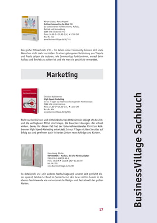 Miriam Godau, Marco Ripanti
                     Online-Communitys im Web 2.0
                     So funktionieren im Mitmachnetz Aufbau,
                     Betrieb und Vermarktung
                     ISBN 978-3-938358-70-2
                     Preis: 34,90 € • 35,90 € [A] • 57,90 CHF
                     Art.-Nr. 741
                     www.BusinessVillage.de/bl/741




Das große Mitmachnetz 2.0 – Ein Leben ohne Community können sich viele
Menschen nicht mehr vorstellen. In einer gelungenen Verbindung aus Theorie
und Praxis zeigen die Autoren, wie Communitys funktionieren, worauf beim
Aufbau und Betrieb zu achten ist und wie man sie geschickt vermarktet.




                       Marketing




                                                                                  BusinessVillage Sachbuch
                     Christian Kalkbrenner
                     High-Speed-Marketing
                     In nur 7 Tagen zu einem durchschlagenden Marktkonzept
                     ISBN 978-3-938358-98-6
                     Preis: 24,80 € • 25,50 € [A] • 43,50 CHF
                     Art.-Nr. 804
                     www.BusinessVillage.de/bl/804


Nicht nur bei kleinen und mittelständischen Unternehmen drängt oft die Zeit,
und die verfügbaren Mittel sind knapp. Sie brauchen Lösungen, die schnell
wirken. Genau für diesen Fall hat der Unternehmensberater Christian Kalk-
brenner High-Speed-Marketing entwickelt. In nur 7 Tagen richten Sie alles auf
Erfolg aus und gewinnen auch in harten Zeiten neue Aufträge und Kunden.




                         Hans-Georg Böcher
                         TOP BRANDS – Marken, die die Märkte prägten
                         ISBN 978-3-938358-69-6
                         Preis: 49,00 € • 51,00 € [A] • 82,00 CHF
                         Art.-Nr. 785
                         www.BusinessVillage.de/bl/785


So detailreich wie kein anderes Nachschlagewerk unserer Zeit entführt die-
ser opulent bebilderte Band im Sonderformat den Leser mitten hinein in die
ebenso faszinierende wie variantenreiche Design- und Gestaltwelt der großen
Marken.




                                                                             17
 