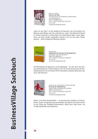 Roland A. Schwarz
                                                  Mach mir den Pfau!
                                                  Eine Anleitung für die erfolgreiche Zusammenarbeit
                                                  mit Kreativagenturen
                                                  ISBN 9-783-86980-010-3
                                                  Preis: 17,90 € • 18,50 € [A] • 29,90 CHF
                                                  Art.-Nr. 819
                                                  www.BusinessVillage.de/bl/819




                           „Mach mir den Pfau!“ ist das Handbuch für Menschen, die sich beruflich mit
                           Werbung beschäftigen oder dies zukünftig tun wollen. Der Werbeprofi Roland
                           A. Schwarz illustriert in seinem Buch auf unterhaltsame Weise, woran Agen-
                           turen und deren Kunden regelmäßig scheitern und wie man diese Hürden
                           meistert – damit erfolgreiche Werbung entsteht.




                                                  Heiko Burrack
                                                  Erfolgreiches New Business für Werbeagenturen
                                                  Mit Insights, Tipps und Checklisten
                                                  ISBN 978-3-86980-001-1
                                                  Preis: 29,80 € • 31,80 € [A] • 49,80 CHF
BusinessVillage Sachbuch




                                                  Art.-Nr. 796
                                                  www.BusinessVillage.de/bl/796



                           Die Pflichtlektüre für Agenturen und Einzelkämpfer – für alle, die in der Kom-
                           munikationsbranche ihr Geld verdienen. Von der Positionierung über die Kon-
                           taktaufnahme bis hin zur finalen Pitch-Präsentation erläutert dieses Buch das
                           neue „New Business”.




                                                  Carsten Busch, Sonja Kastner, Christina Vaih-Baur
                                                  Die Kunst der Markenführung
                                                  Aufbau, Pflege und Bewertung von Marken
                                                  ISBN 978-3-934424-81-4
                                                  Preis: 17,90 € • 18,50 € [A] • 29,90 CHF
                                                  Art.-Nr. 603
                                                  www.BusinessVillage.de/bl/603



                           Marken sind kleine Wunderwaffen – sie kennzeichnen Produkte und Dienst-
                           leister, machen einzigartig und unterscheidbar. Gut geführt sind sie ein Garant
                           für den Erfolg des Produktes/Unternehmens. Dieses Buch zeigt Ihnen, wie
                           richtige Markenführung funktioniert.




                           18
 