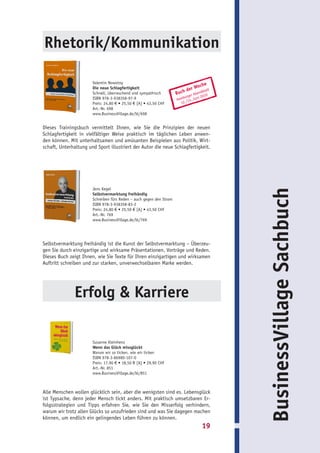 Rhetorik/Kommunikation

                       Valentin Nowotny
                                                                                 che
                       Die neue Schlagfertigkeit                          de r Wo latt
                       Schnell, überraschend und sympathisch         Buch   er A
                                                                                     b
                                                                                 bend 0
                                                                                      1
                       ISBN 978-3-938358-97-9                           burg Juni 20
                                                                     Ham /13.
                       Preis: 24,80 € • 25,50 € [A] • 43,50 CHF        12 .
                       Art.-Nr. 698
                       www.BusinessVillage.de/bl/698


Dieses Trainingsbuch vermittelt Ihnen, wie Sie die Prinzipien der neuen
Schlagfertigkeit in vielfältiger Weise praktisch im täglichen Leben anwen-
den können. Mit unterhaltsamen und amüsanten Beispielen aus Politik, Wirt-
schaft, Unterhaltung und Sport illustriert der Autor die neue Schlagfertigkeit.




                       Jens Kegel




                                                                                          BusinessVillage Sachbuch
                       Selbstvermarktung freihändig
                       Schreiben fürs Reden – auch gegen den Strom
                       ISBN 978-3-938358-83-2
                       Preis: 24,80 € • 25,50 € [A] • 43,50 CHF
                       Art.-Nr. 769
                       www.BusinessVillage.de/bl/769




Selbstvermarktung freihändig ist die Kunst der Selbstvermarktung – Überzeu-
gen Sie durch einzigartige und wirksame Präsentationen, Vorträge und Reden.
Dieses Buch zeigt Ihnen, wie Sie Texte für Ihren einzigartigen und wirksamen
Auftritt schreiben und zur starken, unverwechselbaren Marke werden.




               Erfolg & Karriere

                       Susanne Kleinhenz
                       Wenn das Glück missglückt
                       Warum wir so ticken, wie wir ticken
                       ISBN 978-3-86980-107-0
                       Preis: 17,90 € • 18,50 € [A] • 29,90 CHF
                       Art.-Nr. 851
                       www.BusinessVillage.de/bl/851



Alle Menschen wollen glücklich sein, aber die wenigsten sind es. Lebensglück
ist Typsache, denn jeder Mensch tickt anders. Mit praktisch umsetzbaren Er-
folgsstrategien und Tipps erfahren Sie, wie Sie den Misserfolg verhindern,
warum wir trotz allen Glücks so unzufrieden sind und was Sie dagegen machen
können, um endlich ein gelingendes Leben führen zu können.
                                                                                   19
 